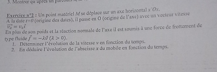 Montrer qu'après un parcou 
Exercice n°2 : Un point matériel M se déplace sur un axe horizontal x 'Ox. 
A la date t=0 (origine des dates), il passe en O (origine de l’axe) avec un vecteur vitesse
vector v_0=v_0vector t
En plus de son poids et la réaction normale de l'axe il est soumis à une force de frottement de 
type fluide vector f=-lambda vector v(lambda >0). 
I. Déterminer l'évolution de la vitesse v en fonction du temps. 
2. En déduire l'évolution de l'abscisse x du mobile en fonction du temps.