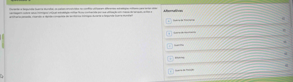 Durante a Segunda Guerra Mundial, os países envolvidos no conflito utilizaram diferentes estratégias militares para tentar obter
vantagem sobre seus inimigos.nQual estratégia militar ficou conhecida por sua utilização em massa de tanques, aviões e Alternativas
artiharia pesada, visando a rápida conquista de territórios inimigos durante a Segunda Guerra Mundial?
Guerra de Trincheiras
b2
Guerra de Movimento
Guerrilha
Blitzkrieg
Guerra de Posição