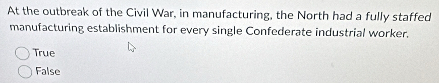 At the outbreak of the Civil War, in manufacturing, the North had a fully staffed
manufacturing establishment for every single Confederate industrial worker.
True
False