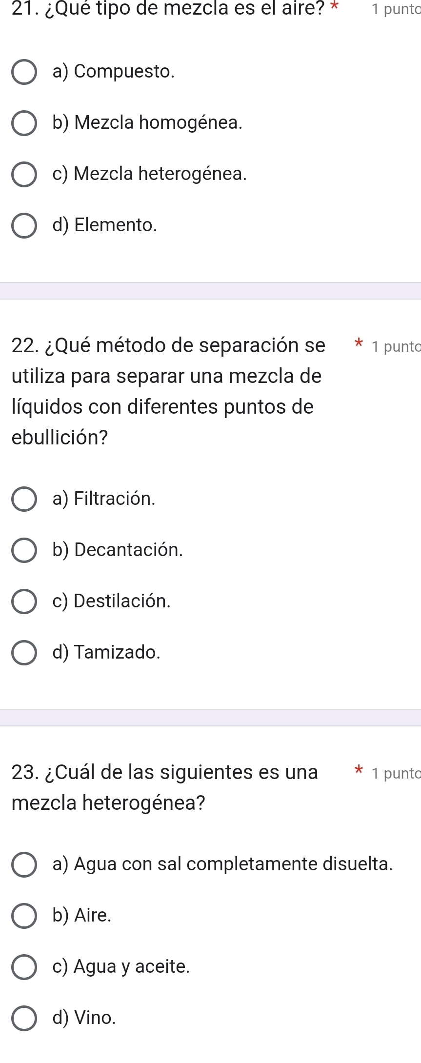 ¿Qué tipo de mezcla es el aire? * 1 punto
a) Compuesto.
b) Mezcla homogénea.
c) Mezcla heterogénea.
d) Elemento.
22. ¿Qué método de separación se 1 punto
utiliza para separar una mezcla de
líquidos con diferentes puntos de
ebullición?
a) Filtración.
b) Decantación.
c) Destilación.
d) Tamizado.
23. ¿Cuál de las siguientes es una 1 punto
mezcla heterogénea?
a) Agua con sal completamente disuelta.
b) Aire.
c) Agua y aceite.
d) Vino.