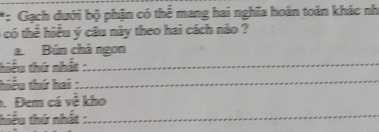 Gạch dưới bộ phận có thể mang hai nghĩa hoàn toàn khác nh
6 có thể hiểu ý câu này theo hai cách nào ? 
a. Bún chả ngon 
hiểu thứ nhất :_ 
hiểu thứ hai :_ 
Đem cá về kho 
hiểu thứ nhất :_