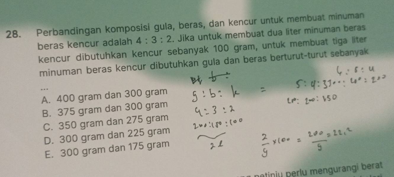 Perbandingan komposisi gula, beras, dan kencur untuk membuat minuman
beras kencur adalah 4:3:2. Jika untuk membuat dua liter minuman beras
kencur dibutuhkan kencur sebanyak 100 gram, untuk membuat tiga liter
minuman beras kencur dibutuhkan gula dan beras berturut-turut sebanyak
...
A. 400 gram dan 300 gram
B. 375 gram dan 300 gram
C. 350 gram dan 275 gram
D. 300 gram dan 225 gram
E. 300 gram dan 175 gram
netinju perlu mengurangi berat