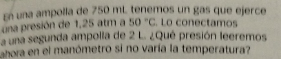 En una ampolla de 750 mL tenemos un gas que ejerce 
una presión de 1,25 atm a 50°C Lo conectamos 
a una segunda ampolla de 2 L. ¿Qué presión leeremos 
ahora en el manómetro si no varía la temperatura?