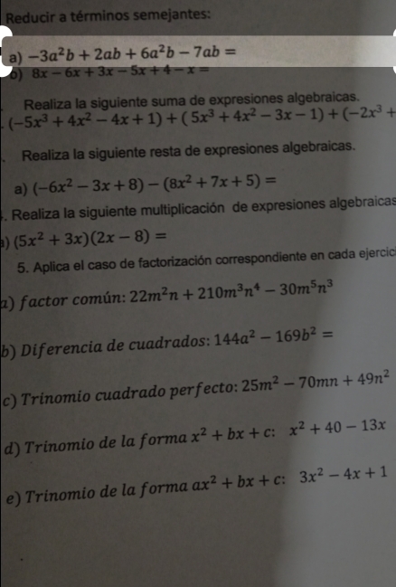 Reducir a términos semejantes: 
a) -3a^2b+2ab+6a^2b-7ab=
6) 8x-6x+3x-5x+4-x=
(-5x^3+4x^2-4x+1)+(5x^3+4x^2-3x-1)+(-2x^3+ Realiza la siguiente suma de expresiones algebraicas. 
. Realiza la siguiente resta de expresiones algebraicas. 
a) (-6x^2-3x+8)-(8x^2+7x+5)=
4. Realiza la siguiente multiplicación de expresiones algebraicas 
a) (5x^2+3x)(2x-8)=
5. Aplica el caso de factorización correspondiente en cada ejercic 
a) factor común: 22m^2n+210m^3n^4-30m^5n^3
b) Diferencia de cuadrados: 144a^2-169b^2=
c) Trinomio cuadrado perfecto: 25m^2-70mn+49n^2
d) Trinomio de la forma x^2+bx+c:x^2+40-13x
e) Trinomio de la forma ax^2+bx+c:3x^2-4x+1