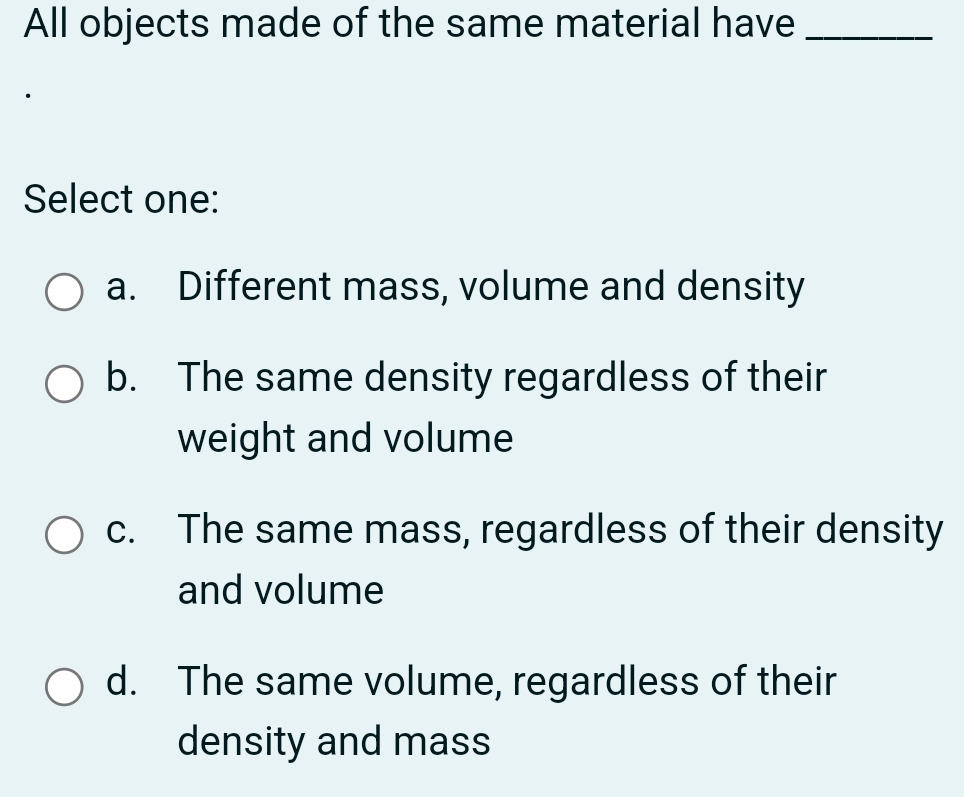 All objects made of the same material have_
Select one:
a. Different mass, volume and density
b. The same density regardless of their
weight and volume
c. The same mass, regardless of their density
and volume
d. The same volume, regardless of their
density and mass