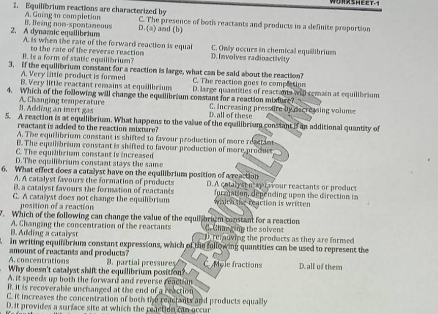 WORKSHEET-1
1. Equilibrium reactions are characterized by
A. Going to completion C. The presence of both reactants and products in a definite proportion
B. Being non-spontaneous D. (a) and (b)
2. A dynamic equilibrium
A. is when the rate of the forward reaction is equal C. Only occurs in chemical equilibrium
to the rate of the reverse reaction D. Involves radioactivity
B. is a form of static equilibrium?
3. If the equilibrium constant for a reaction is large, what can be said about the reaction?
A. Very little product is formed C. The reaction goes to complction
B. Very little reactant remains at equilibrium D. large quantities of reactants will remain at equilibrium
4. Which of the following will change the equilibrium constant for a reaction mixture?
A. Changing temperature C. Increasing pressure by decreasing volume
B. Adding an inert gas D.all of these
5. A reaction is at equilibrium. What happens to the value of the equilibrium constant if an additional quantity of
reactant is added to the reaction mixture?
A. The equilibrium constant is shifted to favour production of more reactant
B. The equilibrium constant is shifted to favour production of more product
C. The equilibrium constant is increased
D. The equilibrium constant stays the same
6. What effect does a catalyst have on the equilibrium position of a reaction
A. A catalyst favours the formation of products D.A catalyst may favour reactants or product
B. a catalyst favours the formation of reactants formation, depending upon the direction in
C. A catalyst does not change the equilibrium which the reaction is written
position of a reaction
7. Which of the following can change the value of the equilibrium constant for a reaction
A. Changing the concentration of the reactants C. Changing the solvent
B. Adding a catalyst D. removing the products as they are formed
3. In writing equilibrium constant expressions, which of the following quantities can be used to represent the
amount of reactants and products?
A. concentrations B. partíal pressures C. Mole fractions D. all of them
Why doesn't catalyst shift the equilibrium position?
A. it speeds up both the forward and reverse reaction
B. it is recoverable unchanged at the end of a reaction
C. it increases the concentration of both the reactants and products equally
D. it provides a surface site at which the reaction can occur