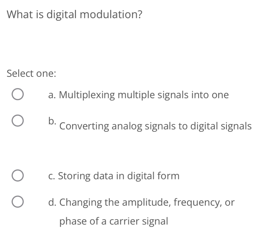 What is digital modulation?
Select one:
a. Multiplexing multiple signals into one
b. Converting analog signals to digital signals
c. Storing data in digital form
d. Changing the amplitude, frequency, or
phase of a carrier signal