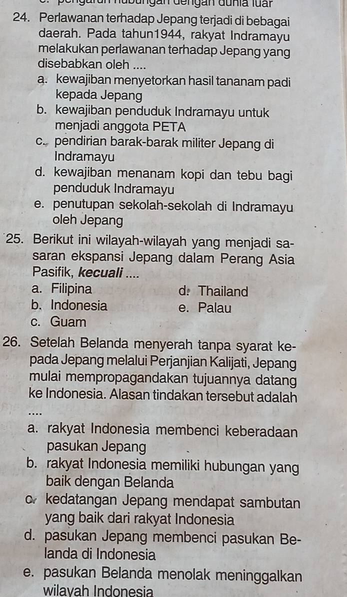 Igurun nubungan dengan dunia luấr
24. Perlawanan terhadap Jepang terjadi di bebagai
daerah. Pada tahun1944, rakyat Indramayu
melakukan perlawanan terhadap Jepang yang
disebabkan oleh ....
a. kewajiban menyetorkan hasil tananam padi
kepada Jepang
b. kewajiban penduduk Indramayu untuk
menjadi anggota PETA
c. pendirian barak-barak militer Jepang di
Indramayu
d. kewajiban menanam kopi dan tebu bagi
penduduk Indramayu
e. penutupan sekolah-sekolah di Indramayu
oleh Jepang
25. Berikut ini wilayah-wilayah yang menjadi sa-
saran ekspansi Jepang dalam Perang Asia
Pasifik, kecuali ....
a. Filipina d. Thailand
b. Indonesia e. Palau
c. Guam
26. Setelah Belanda menyerah tanpa syarat ke-
pada Jepang melalui Perjanjian Kalijati, Jepang
mulai mempropagandakan tujuannya datang
ke Indonesia. Alasan tindakan tersebut adalah
…
a. rakyat Indonesia membenci keberadaan
pasukan Jepang
b. rakyat Indonesia memiliki hubungan yang
baik dengan Belanda
o kedatangan Jepang mendapat sambutan
yang baik dari rakyat Indonesia
d. pasukan Jepang membenci pasukan Be-
landa di Indonesia
e. pasukan Belanda menolak meninggalkan
wilavah Indonesia