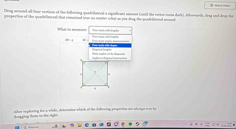 Watch Video 
Drag around all four vertices of the following quadrilateral a significant amount (until the vertex turns dark). Afterwards, drag and drop the 
properties of the quadrilateral that remained true no matter what as you drag the quadrilateral around. 
What to measure: Four main side lengths 
Four main side lengths
AB=4 BC= Four main angles measurements 
Four main side slopes 
Diagonal lengths 
Main angles cut by diagonals 
After exploring for a while, determine which of the following properties are always true by 
dragging them to the right. 
19 ? 
Q Pesquisar