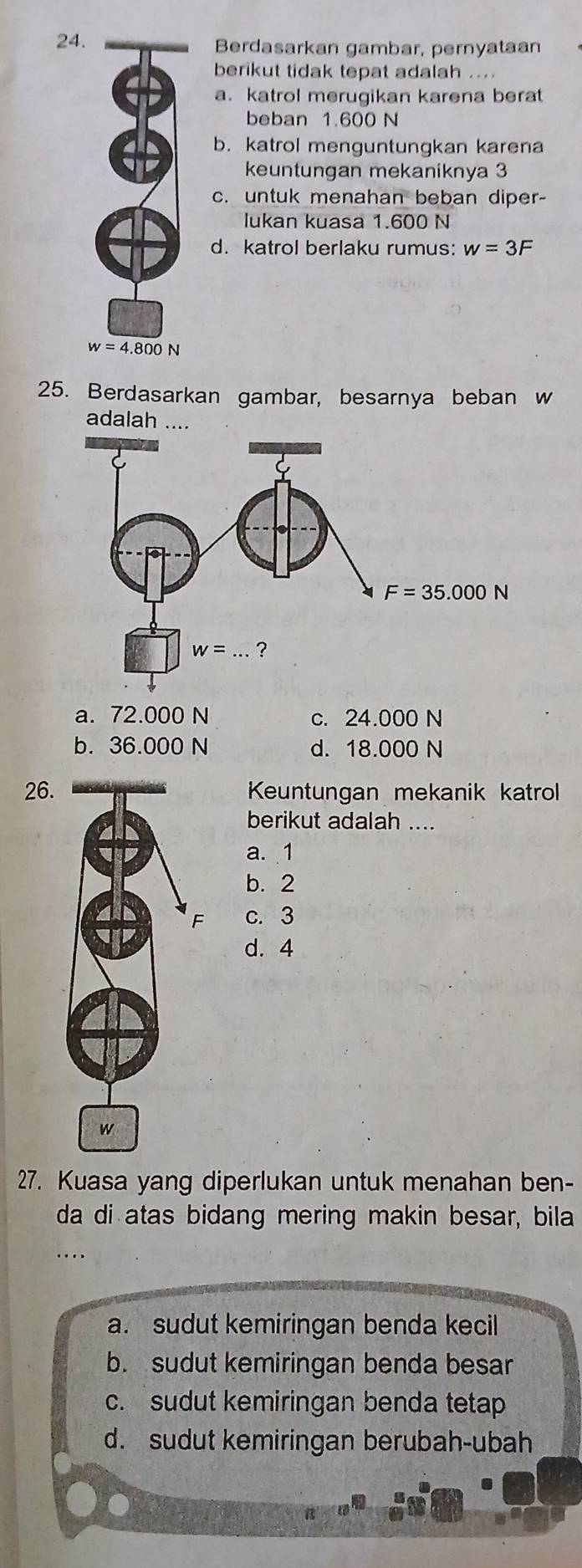 Berdasarkan gambar, pernyataan
berikut tidak tepat adalah ...
a. katrol merugikan karena berat
beban 1.600 N
b. katrol menguntungkan karena
keuntungan mekaniknya 3
c. untuk menahan beban diper-
lukan kuasa 1.600 N
d. katrol berlaku rumus: w=3F
25. Berdasarkan gambar, besarnya beban w
adalah ....
a. 72.000 N c. 24.000 N
b. 36.000 N d. 18.000 N
26.Keuntungan mekanik katrol
berikut adalah ....
a. 1
b. 2
c. 3
d. 4
27. Kuasa yang diperlukan untuk menahan ben-
da di atas bidang mering makin besar, bila
...
a. sudut kemiringan benda kecil
b. sudut kemiringan benda besar
c. sudut kemiringan benda tetap
d. sudut kemiringan berubah-ubah