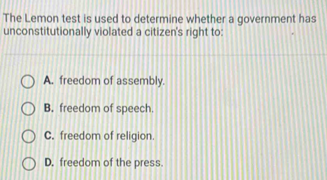 The Lemon test is used to determine whether a government has
unconstitutionally violated a citizen's right to:
A. freedom of assembly.
B. freedom of speech.
C. freedom of religion.
D. freedom of the press.