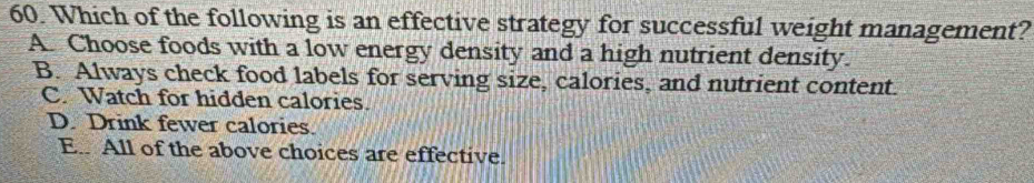 Which of the following is an effective strategy for successful weight management?
A. Choose foods with a low energy density and a high nutrient density.
B. Always check food labels for serving size, calories, and nutrient content.
C. Watch for hidden calories.
D. Drink fewer calories.
E. All of the above choices are effective.