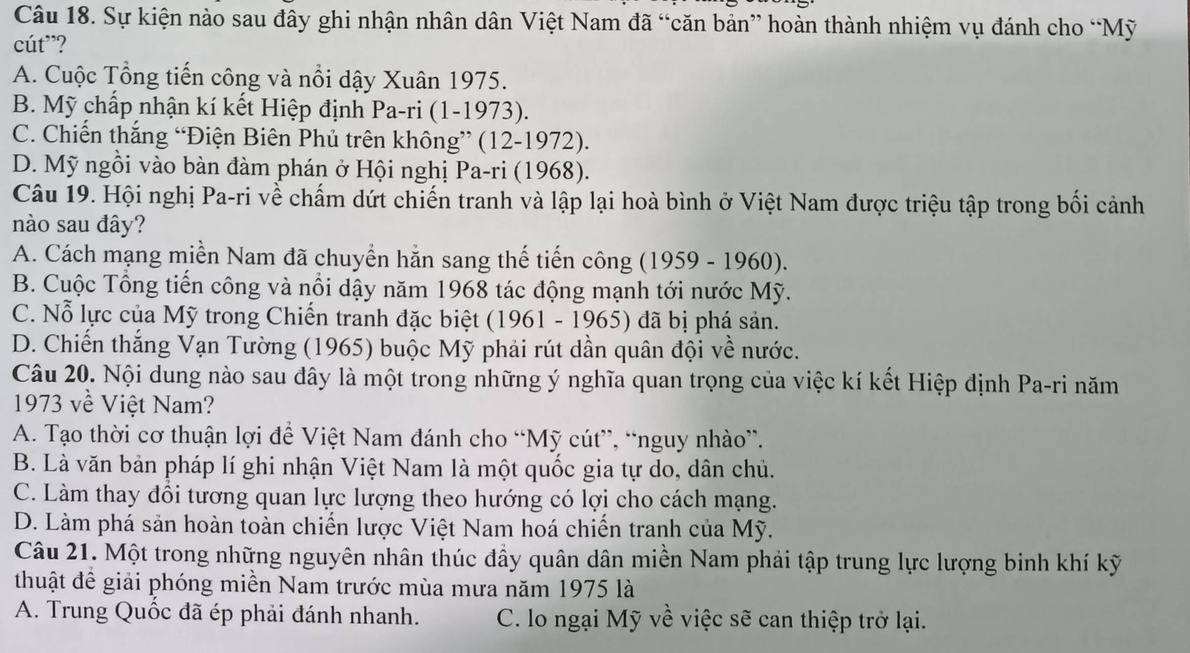 Sự kiện nào sau đây ghi nhận nhân dân Việt Nam đã “căn bản” hoàn thành nhiệm vụ đánh cho “Mỹ
cút”?
A. Cuộc Tổng tiến công và nổi dậy Xuân 1975.
B. Mỹ chấp nhận kí kết Hiệp định Pa-ri (1-1973).
C. Chiến thắng “Điện Biên Phủ trên không” (12-1972).
D. Mỹ ngồi vào bàn đàm phán ở Hội nghị Pa-ri (1968).
Câu 19. Hội nghị Pa-ri về chấm dứt chiến tranh và lập lại hoà bình ở Việt Nam được triệu tập trong bối cảnh
nào sau đây?
A. Cách mạng miền Nam đã chuyển hằn sang thế tiến công (1959 - 1960).
B. Cuộc Tổng tiến công và nổi dậy năm 1968 tác động mạnh tới nước Mỹ.
C. Nỗ lực của Mỹ trong Chiến tranh đặc biệt (1961 - 1965) đã bị phá sản.
D. Chiến thắng Vạn Tường (1965) buộc Mỹ phải rút dần quân đội về nước.
Câu 20. Nội dung nào sau đây là một trong những ý nghĩa quan trọng của việc kí kết Hiệp định Pa-ri năm
1973 về Việt Nam?
A. Tạo thời cơ thuận lợi để Việt Nam đánh cho “Mỹ cút”, “nguy nhào”.
B. Là văn bản pháp lí ghi nhận Việt Nam là một quốc gia tự do, dân chủ.
C. Làm thay đổi tương quan lực lượng theo hướng có lợi cho cách mạng.
D. Làm phá sản hoàn toàn chiến lược Việt Nam hoá chiến tranh của Mỹ.
Câu 21. Một trong những nguyên nhân thúc đầy quân dân miền Nam phải tập trung lực lượng binh khí kỹ
thuật đề giải phóng miền Nam trước mùa mưa năm 1975 là
A. Trung Quốc đã ép phải đánh nhanh. C. lo ngại Mỹ về việc sẽ can thiệp trở lại.