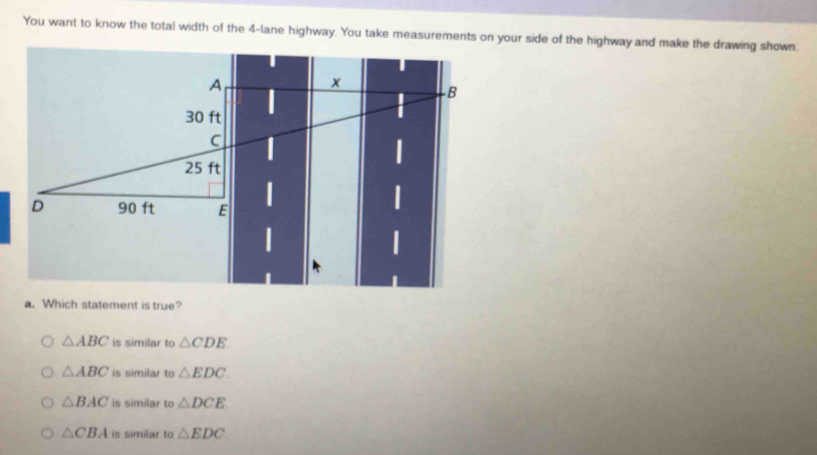 You want to know the total width of the 4-lane highway. You take measurements on your side of the highway and make the drawing shown.
a. Which statement is true?
△ ABC is similar to △ CDE
△ ABC is similar to △ EDC.
△ BAC is similar to △ DCE
△ CBA is similar to △ EDC