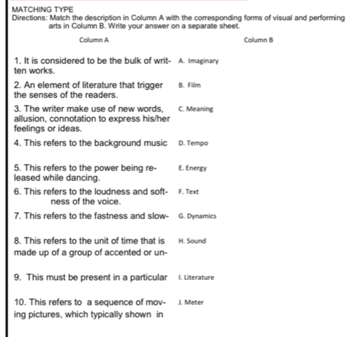 MATCHING TYPE
Directions: Match the description in Column A with the corresponding forms of visual and performing
arts in Column B. Write your answer on a separate sheet.
Column A Column B
1. It is considered to be the bulk of writ- A. Imaginary
ten works.
2. An element of literature that trigger B. Film
the senses of the readers.
3. The writer make use of new words, C. Meaning
allusion, connotation to express his/her
feelings or ideas.
4. This refers to the background music D. Tempo
5. This refers to the power being re- E. Energy
leased while dancing.
6. This refers to the loudness and soft- F. Text
ness of the voice.
7. This refers to the fastness and slow- G. Dynamics
8. This refers to the unit of time that is H. Sound
made up of a group of accented or un-
9. This must be present in a particular I. Literature
10. This refers to a sequence of mov- J. Meter
ing pictures, which typically shown in