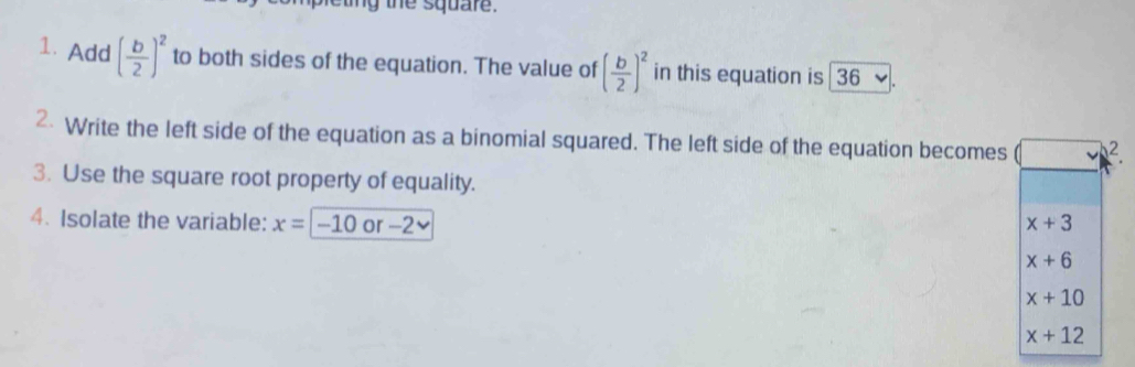 tiny the square.
1.Add ( b/2 )^2 to both sides of the equation. The value of ( b/2 )^2 in this equation is 36
2 Write the left side of the equation as a binomial squared. The left side of the equation becomes 2
3. Use the square root property of equality.
4. Isolate the variable: x=-10 0 -2
x+3
x+6
x+10
x+12