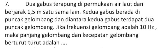 Dua gabus terapung di permukaan air laut dan 
berjarak 1,5 m satu sama lain. Kedua gabus berada di 
puncak gelombang dan diantara kedua gabus terdapat dua 
puncak gelombang. Jika frekuensi gelombang adalah 10 Hz , 
maka panjang gelombang dan kecepatan gelombang 
berturut-turut adalah ....