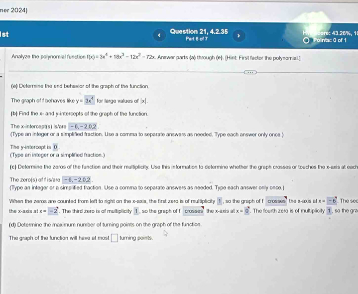 mer 2024) 
1st Question 21, 4.2.35 core: 43.26%, 1 
Part 6 of 7 > 
Points: 0 of 1 
Analyze the polynomial function f(x)=3x^4+18x^3-12x^2-72x. Answer parts (a) through (e). [Hint: First factor the polynomial.] 
(a) Determine the end behavior of the graph of the function. 
The graph of f behaves like y=3x^4 for large values of |x|. 
(b) Find the x - and y-intercepts of the graph of the function. 
The x-intercept(s) is/are - 6, - 2, 0, 2
(Type an integer or a simplified fraction. Use a comma to separate answers as needed. Type each answer only once.) 
The y-intercept is 0. 
(Type an integer or a simplified fraction.) 
(c) Determine the zeros of the function and their multiplicity. Use this information to determine whether the graph crosses or touches the x-axis at each 
The zero(s) of f is/are - 6, - 2, 0, 2. 
(Type an integer or a simplified fraction. Use a comma to separate answers as needed. Type each answer only once.) 
When the zeros are counted from left to right on the x-axis, the first zero is of multiplicity 1 , so the graph of f crosses the x-axis at x=-6. The se 
the x-axis at x=-2. The third zero is of multiplicity 1 , so the graph of f crosses the x-axis at x=0. The fourth zero is of multiplicity 1, so the gra 
(d) Determine the maximum number of turning points on the graph of the function. 
The graph of the function will have at most □ turning points.