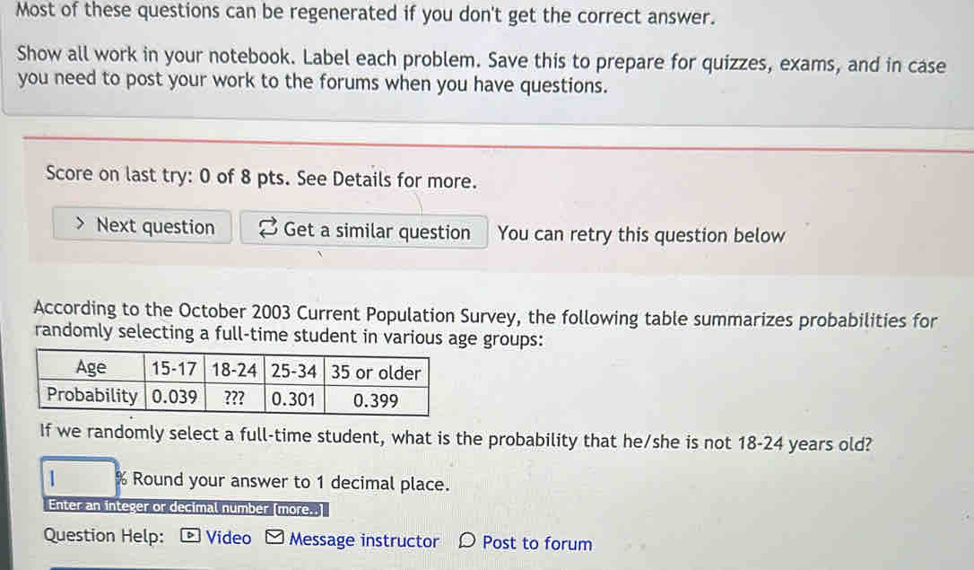 Most of these questions can be regenerated if you don't get the correct answer. 
Show all work in your notebook. Label each problem. Save this to prepare for quizzes, exams, and in case 
you need to post your work to the forums when you have questions. 
Score on last try: 0 of 8 pts. See Details for more. 
Next question Get a similar question You can retry this question below 
According to the October 2003 Current Population Survey, the following table summarizes probabilities for 
randomly selecting a full-time student in variouse groups: 
If we randomly select a full-time student, what is the probability that he/she is not 18-24 years old? 
% Round your answer to 1 decimal place. 
Enter an integer or decimal number (more..] 
Question Help: Video Message instructor Post to forum