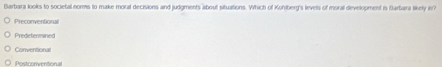Barbara looks to societal norms to make moral decisions and judgments about situations. Which of Kohlberg's levels of moral development is Barbara likely in?
Preconventional
Predetermined
Conventional
Postconventional
