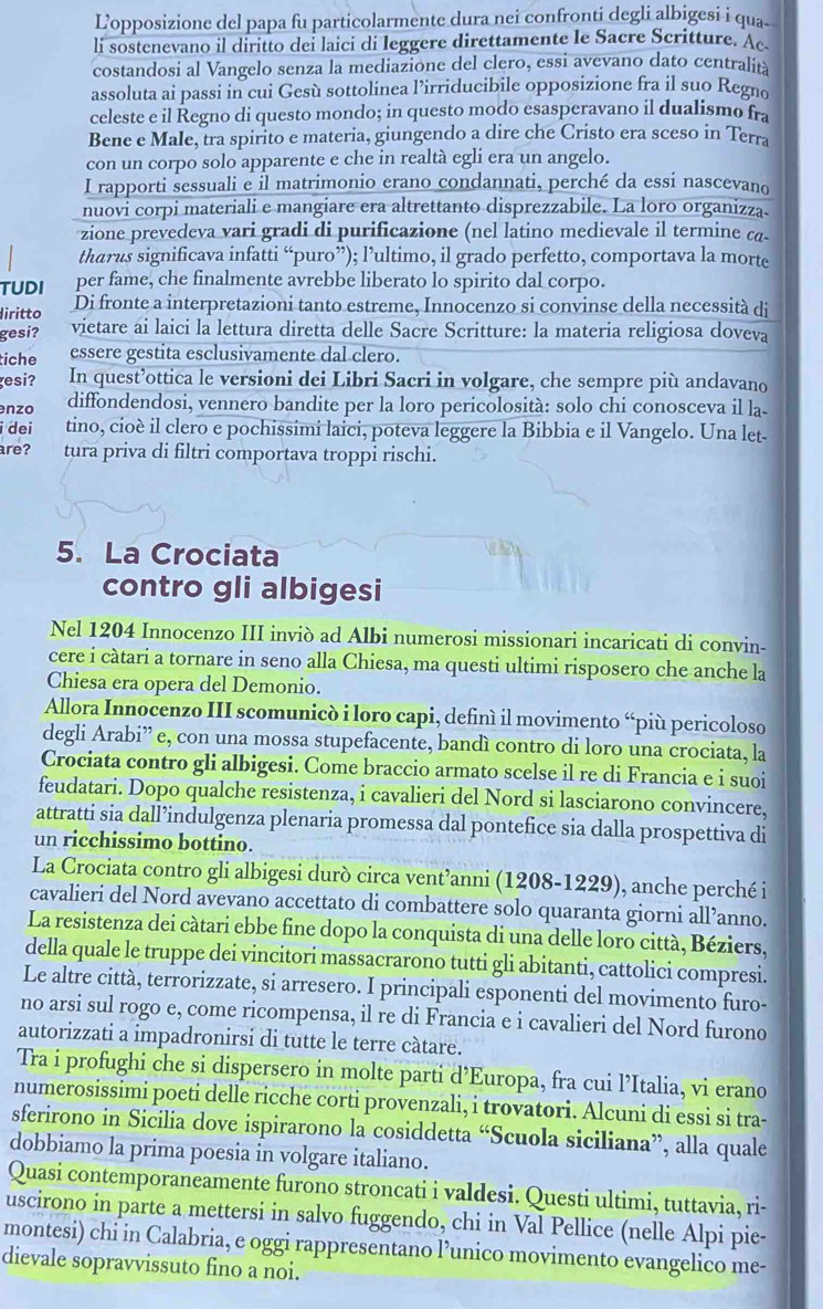 L'opposizione del papa fu particolarmente dura nei confronti degli albigesi i qua
li sostenevano il diritto dei laici di leggere direttamente le Sacre Scritture. Ac
costandosi al Vangelo senza la mediazione del clero, essi avevano dato centralita
assoluta ai passi in cui Gesù sottolinea l’irriducibile opposizione fra il suo Regno
celeste e il Regno di questo mondo; in questo modo esasperavano il dualismo fra
Bene e Male, tra spirito e materia, giungendo a dire che Cristo era sceso in Terra
con un corpo solo apparente e che in realtà egli era un angelo.
I rapporti sessuali e il matrimonio erano condannati, perché da essi nascevano
nuovi corpi materiali e mangiare era altrettanto disprezzabile. La loro organizza
zione prevedeva vari gradi di purificazione (nel latino medievale il termine ca-
tharus significava infatti “puro”); l’ultimo, il grado perfetto, comportava la morte
TUDI per fame, che finalmente avrebbe liberato lo spirito dal corpo.
liritto Di fronte a interpretazioni tanto estreme, Innocenzo si convinse della necessità di
gesi? vietare ai laici la lettura diretta delle Sacre Scritture: la materia religiosa doveva
tiche essere gestita esclusivamente dal clero.
esi? In quest’ottica le versioni dei Libri Sacri in volgare, che sempre più andavano
nzo diffondendosi, vennero bandite per la loro pericolosità: solo chi conosceva il la
i dei tino, cioè il clero e pochissimi laici, poteva leggere la Bibbia e il Vangelo. Una let-
are? tura priva di filtri comportava troppi rischi.
5. La Crociata
contro gli albigesi
Nel 1204 Innocenzo III inviò ad Albi numerosi missionari incaricati di convin-
cere i càtari a tornare in seno alla Chiesa, ma questi ultimi risposero che anche la
Chiesa era opera del Demonio.
Allora Innocenzo III scomunicò i loro capi, definí il movimento “più pericoloso
degli Arabi” e, con una mossa stupefacente, bandì contro di loro una crociata, la
Crociata contro gli albigesi. Come braccio armato scelse il re di Francia e i suoi
feudatari. Dopo qualche resistenza, i cavalieri del Nord si lasciarono convincere,
attratti sia dall’indulgenza plenaria promessa dal pontefice sia dalla prospettiva di
un ricchissimo bottino.
La Crociata contro gli albigesi durò circa vent’anni (1208-1229), anche perché i
cavalieri del Nord avevano accettato di combattere solo quaranta giorni all’anno.
La resistenza dei càtari ebbe fine dopo la conquista di una delle loro città, Béziers,
della quale le truppe dei vincitori massacrarono tutti gli abitanti, cattolici compresi.
Le altre città, terrorizzate, si arresero. I principali esponenti del movimento furo-
no arsi sul rogo e, come ricompensa, il re di Francia e i cavalieri del Nord furono
autorizzati a impadronirsi di tutte le terre càtare.
Tra i profughi che si dispersero in molte parti d’Europa, fra cui l’Italia, vi erano
numerosissimi poeti delle ricche corti provenzali, i trovatori. Alcuni di essi si tra-
sferirono in Sicilia dove ispirarono la cosiddetta “Scuola siciliana”, alla quale
dobbiamo la prima poesia in volgare italiano.
Quasi contemporaneamente furono stroncati i valdesi. Questi ultimi, tuttavia, ri-
uscirono in parte a mettersi in salvo fuggendo, chi in Val Pellice (nelle Alpi pie-
montesi) chi in Calabria, e oggi rappresentano l’unico movimento evangelico me-
dievale sopravvissuto fino a noi.