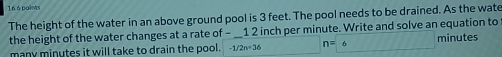 16.6 paims 
The height of the water in an above ground pool is 3 feet. The pool needs to be drained. As the wate 
the height of the water changes at a rate of - _ 1 2 inch per minute. Write and solve an equation to minutes
many minutes it will take to drain the pool. -1/2n=36 n=6