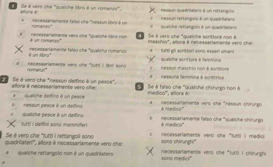 Se è vero che “quaiche libro é un romanzo”, nessun quadrilatero é un rettangolo
allora è:
。 nessun rettangolo é un quadrilatero
a necessariamente falso che "ressun libro è un
romarizo'' dqualche rettangolo è un quadrilatero
D necessariamente vero che “qualche libro non Se è vero che “qualche scrittore non é
è un romanzo'' maschio", allora è necessariamente vero ches
necessariamente falso che “qualche romanzo D tutti gli scrittori sono esseri uman
è un libro'' qualche scrittore é femmina
d necessariamente vero che “tutti i libri sono C nessun maschio non è scrittore
romanzi'
d nessuna femmina é scrittrica
2 Se è vero che “nessun delfino è un pesce”,
allora è necessariamente vero che: 5 Se é falso che “qualche chirurgo non è
medico", allora è:
a qualche delfino è un pesce
a necessariamente vero che "nessun chirurgo
b nessun pesce è un delfino è médico''
c qualche pesce è un delfino necessariamente falso che "qualche chirurgo
b 
tutti i delfini sono mammiferi è medico'''
Se è vero che "tutti í rettangoli sono
C necessariamente vero che "tutti i medici
quadrilateri'', allora è necessariamente vero che:
sono chirurghi"
aqualche rettangolo non é un quadrilatero
necessariamente vero che "tutti i chirurghi
sono medic!"