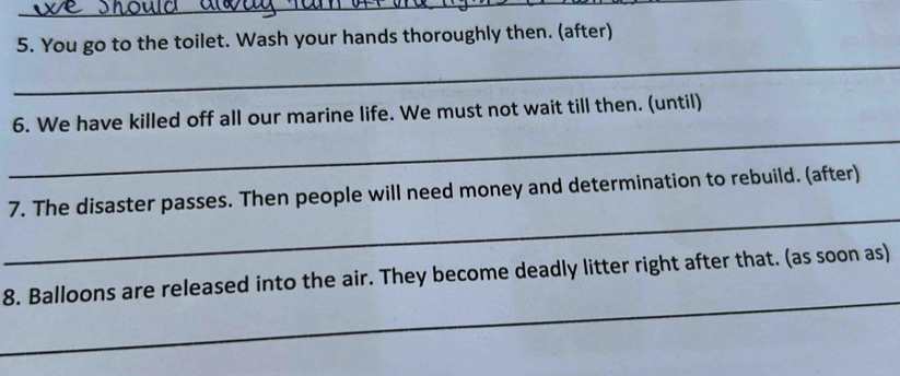 You go to the toilet. Wash your hands thoroughly then. (after) 
_ 
_ 
6. We have killed off all our marine life. We must not wait till then. (until) 
_ 
7. The disaster passes. Then people will need money and determination to rebuild. (after) 
_ 
8. Balloons are released into the air. They become deadly litter right after that. (as soon as)