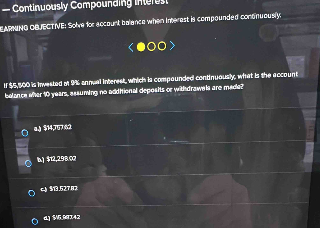 — Continuously Compounding interest
EARNING OBJECTIVE: Solve for account balance when interest is compounded continuously.
If $5,500 is invested at 9% annual interest, which is compounded continuously, what is the account
balance after 10 years, assuming no additional deposits or withdrawals are made?
a.) $14,757.62
b.) $12,298.02
c.) $13,527.82
d.) $15,987.42