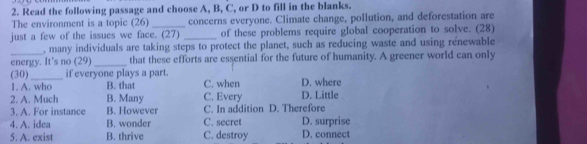 Read the following passage and choose A, B, C, or D to fill in the blanks.
The environment is a topic (26) concerns everyone. Climate change, pollution, and deforestation are
just a few of the issues we face. (27) _of these problems require global cooperation to solve. (28)
, many individuals are taking steps to protect the planet, such as reducing waste and using renewable
energy. It's no (29) _that these efforts are essential for the future of humanity. A greener world can only
(30)_ if everyone plays a part.
1. A. who B. that C. when D. where
2. A. Much B. Many C. Every D. Little
3. A. For instance B. However C. In addition D. Therefore
4. A. idea B. wonder C. secret D. surprise
5. A. exist B. thrive C. destroy D. connect