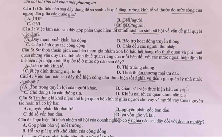 câu hỏi thỉ sinh chỉ chọn một phương án.
Câu 1: Chỉ tiêu nào sau đây dùng để so sánh kết quả tăng trưởng kinh tế và thước đo mức sống của
người dân giữa các quốc gia?
A. GDP. B. GNI/người.
C. GNI. D. GDP/người.
Câu 2: Việc làm nào sau đây góp phần thực hiện tốt chính sách an sinh xã hội về vấn đề giải quyết
vice làm?
A. Đầy mạnh xuất khẩu lao động. B. Bảo trợ hoạt động truyền thông.
C. Chấp hành quy tắc công cộng. D. Chia đều các nguồn thu nhập.
Câu 3: Sự thoả thuận giữa các bên tham gia nhằm xoá bỏ hầu hết hàng rào thuế quan và phi thuế
quan nhưng vẫn duy trì chính sách thuế quan riêng của mỗi bên đối với các nước ngoài hiệp định là
thể hiện hội nhập kinh tế quốc tế ở mức độ nào sau đây?
A Liên minh kinh tế. B. Thị trường chung.
C. Hiệp định thương mại tự do. D. Thoả thuận thương mại ưu đãi.
Cầu 4: Việc làm nào sau đây thể hiện công dân thực hiện tốt nghĩa vụ tham gia quản lý nhà nước
và xã hội?
A. Tôn trọng quyền lợi của người khác.  B. Giám sát việc thực hiện bầu cử.
C. Chủ động tiếp cận thông tin. D. Khiếu nại tới cơ quan chức năng.
Câu 5: Tín dụng là khái niệm thể hiện quan hệ kinh tế giữa người cho vay và người vay theo nguyên
tắc hoàn trả có kỳ hạn
A. nguyên phần lãi phải trả. B. nguyên phần gốc ban đầu.
C. đủ số vốn ban đầu. D. cả vốn gốc và lãi.
Câu 6: Thực hiện tốt trách nhiệm xã hội của doanh nghiệp có ý nghĩa nào sau đây đối với doanh nghiệp?
A. Góp phần bảo vệ môi trường.
B. Hỗ trợ giải quyết khó khăn của cộng đồng.