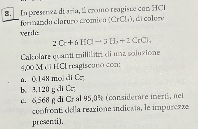 In presenza di aria, il cromo reagisce con HCl 
formando cloruro cromico (CrCl_3) , di colore 
verde:
2Cr+6HClto 3H_2+2CrCl_3
Calcolare quanti millilitri di una soluzione
4,00 M di HCl reagiscono con: 
a. 0,148 mol di Cr; 
b. 3,120 g di Cr; 
c. 6,568 g di Cr al 95, 0% (considerare inerti, nei 
confronti della reazione indicata, le impurezze 
presenti).