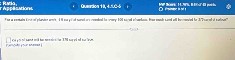 Ratio, 
r Applications Question 10, 4.1.C-5 , HW Score: 14.76%, 6.64 of 45 points 
< 
Points: 0 of 1 
For a certain kind of plaster work,  1.5 cu yd of sand are needed for every 100 sq yd of surface. How much sand will be needed for 370 sq yd of surface?
cu yd of sand will be needed for 370 sq yd of surface. 
(Simplify your answer.)