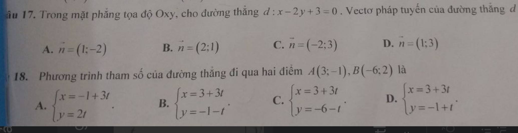 âu 17. Trong mặt phẳng tọa độ Oxy, cho đường thắng đ : x-2y+3=0. Vectơ pháp tuyến của đường thắng d
A. vector n=(1;-2) B. vector n=(2;1)
C. vector n=(-2;3) D. vector n=(1;3)
18. Phương trình tham số của đường thẳng đi qua hai điểm A(3;-1), B(-6;2) là
A. beginarrayl x=-1+3t y=2tendarray.. beginarrayl x=3+3t y=-1-tendarray.. 
B.
C. beginarrayl x=3+3t y=-6-tendarray.. beginarrayl x=3+3t y=-1+tendarray.. 
D.