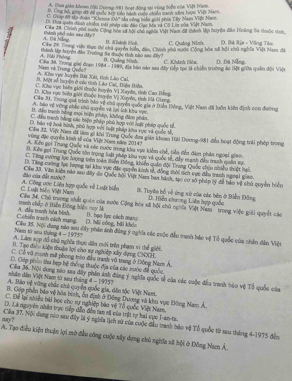 A. Đưa giản khoan Hải Dương-981 hoạt động tại vùng biển của Việt Nam.
B. Ung hộ, giúp đỡ đế quốc Mỹ tiền hành cuộc chiến tranh xâm lược Việt Nam.
C. Giúp đỡ tập đoàn ''Khơme Đỏ'' tần công biển giới phía Tây Nam Việt Nam.
D. Đưa quân đánh chiếm trái phép các đảo Gạc Ma và Cô Lin của Việt Nam.
Câu 28. Chính phủ nước Cộng hòa xã hội chủ nghĩa Việt Nam đã thành lập huyện đảo Hoàng Sa thuộc tỉnh.
thành phố nào sau đây?
A. Đà Nẵng. B. Khánh Hoà. D. Bà Rịa - Vũng Tàu.
C. Quảng Ninh.
Câu 29. Trong việc thực thi chủ quyền biển, đảo, Chính phủ nước Cộng hòa xã hội chủ nghĩa Việt Nam đã
thành lập huyện đảo Trường Sa thuộc tỉnh nào sau đây?
A. Hải Phòng. B. Quảng Ninh. C. Khánh Hòa. D. Đà Nẵng.
Câu 30. Trong giai đoạn 1984 - 1989, địa bàn nào sau đây tiếp tục là chiến trường ác liệt giữa quân đội Việt
Nam và Trung Quốc?
A. Khu vực huyện Bát Xát, tỉnh Lào Cai.
B. Một số huyện ở các tỉnh Lào Cai, Điện Biên.
C. Khu vực biên giới thuộc huyện Vị Xuyên, tỉnh Cao Bằng.
D. Khu vực biên giới thuộc huyện Vị Xuyên, tỉnh Hà Giang.
Cầu 31. Trong quá trình bảo vệ chủ quyền quốc gia ở Biển Đông, Việt Nam đã luôn kiên định con đường
A. bảo vệ vững chắc chủ quyền và lợi ích khu vực.
B. đấu tranh bằng mọi biện pháp, không đàm phán.
C. đầu tranh bằng các biện pháp phù hợp với luật pháp quốc tế.
D. bảo vệ hoà bình, phù hợp với luật pháp khu vực và quốc tế,
Câu 32. Việt Nam đã làm gì khi Trung Quốc đưa giàn khoan Hải Dương-981 đến hoạt động trái phép trong
vùng đặc quyền kinh tế của Việt Nam năm 2014?
A. Kêu gọi Trung Quốc và các nước trong khu vực kiềm chế, tiến đến đàm phán ngoại giao.
B. Kêu gọi Trung Quốc tôn trọng luật pháp khu vực và quốc tế, đẩy mạnh đấu tranh quân sự.
C. Tăng cường lực lượng trên toàn Biến Đông, khiến quân đội Trung Quốc chịu nhiều thiệt hại.
D. Tăng cường lực lượng tại khu vực đặc quyền kinh tế, đồng thời tích cực đấu tranh ngoại giao.
đảo của đất nước?
Câu 33. Văn kiện nào sau đây do Quốc hội Việt Nam ban hành, tạo cơ sở pháp lý để bảo vệ chủ quyền biển
A. Công ước Liên hợp quốc về Luật biển B. Tuyên bố về ứng xử của các bên ở Biền Đông
C. Luật biển Việt Nam D. Hiến chương Liên hợp quốc
Câu 34. Chủ trương nhất quán của nước Cộng hòa xã hội chủ nghĩa Việt Nam   trong việc giải quyết các
tranh chấp ở Biển Đông hiện nay là
A. đấu tranh hòa bình. B. bạo lực cách mạng.
C.chiến tranh cách mạng. D. bãi công, bãi khóa
Nam từ sau tháng 4 - 1975?
Câu 35. Nội dung nào sau đây phản ánh đúng ý nghĩa các cuộc đấu tranh bảo vệ Tổ quốc của nhân dân Việt
A. Làm sụp đổ chủ nghĩa thực dân mới trên phạm vi thế giới.
B. Tạo điều kiện thuận lợi cho sự nghiệp xây dựng CNXH.
C. Cổ vũ mạnh mẽ phong trào đấu tranh vũ trang ở Đông Nam Á.
D. Góp phần thu hẹp hệ thống thuộc địa của các nước đế quốc.
Câu 36. Nội dung nào sau đây phản ánh đúng ý nghĩa quốc tế của các cuộc đấu tranh bảo vệ Tổ quốc của
nhân dân Việt Nam từ sau tháng 4 - 1975?
A. Bảo vệ vững chắc chủ quyền quốc gia, dân tộc Việt Nam.
B. Góp phần bảo vệ hòa bình, ổn định ở Đông Dương và khu vực Đông Nam Á.
C. Để lại nhiều bài học cho sự nghiệp bảo vệ Tổ quốc Việt Nam.
D. Là nguyên nhân trực tiếp dẫn đến tan rã của trật tự hai cực I-an-ta.
nay?
Câu 37. Nội dung nào sau đây là ý nghĩa lịch sử của cuộc đầu tranh bảo vệ Tổ quốc từ sau tháng 4-1975 đến
A. Tạo điều kiện thuận lợi mở đầu công cuộc xây dựng chủ nghĩa xã hội ở Đông Nam Á.