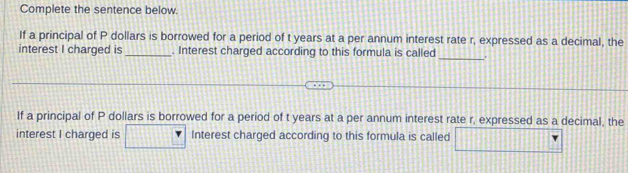 Complete the sentence below. 
If a principal of P dollars is borrowed for a period of t years at a per annum interest rate r, expressed as a decimal, the 
interest I charged is_ . Interest charged according to this formula is called _. 
If a principal of P dollars is borrowed for a period of t years at a per annum interest rate r, expressed as a decimal, the 
interest I charged is Interest charged according to this formula is called