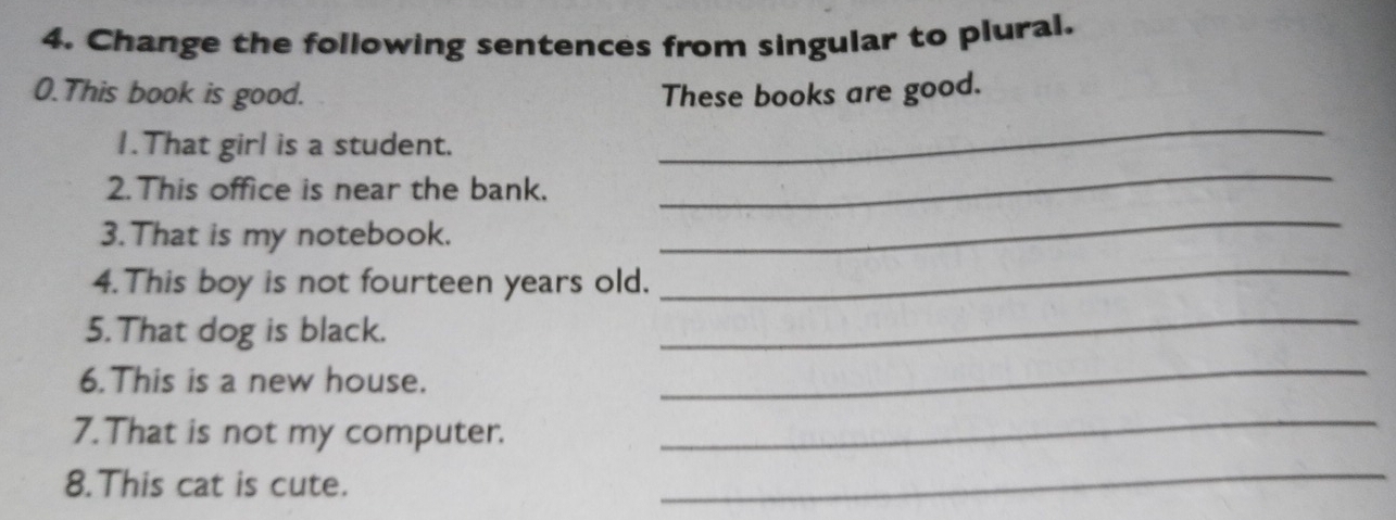 Change the following sentences from singular to plural. 
0.This book is good. These books are good. 
_ 
_ 
1.That girl is a student. 
2. This office is near the bank. 
3. That is my notebook. 
_ 
4.This boy is not fourteen years old. 
_ 
5. That dog is black. 
_ 
6.This is a new house. 
_ 
7. That is not my computer. 
_ 
8.This cat is cute. 
_