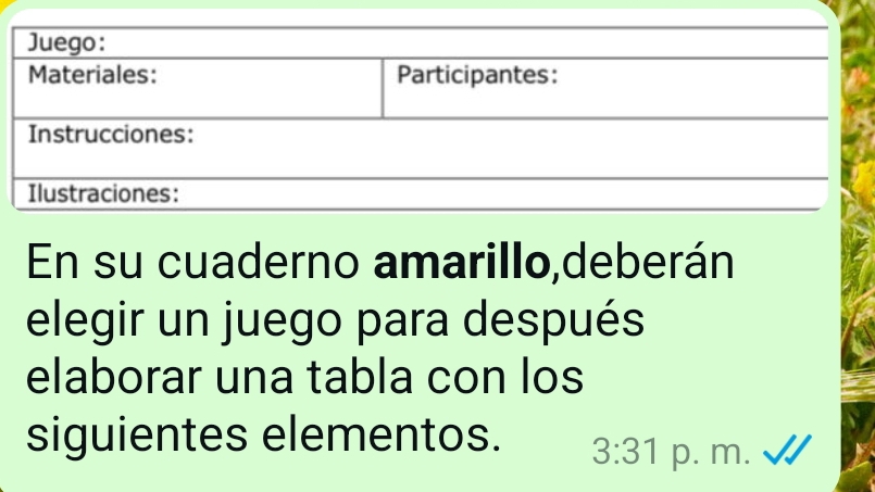 Juego: 
Materiales: Participantes: 
Instrucciones: 
Ilustraciones: 
En su cuaderno amarillo,deberán 
elegir un juego para después 
elaborar una tabla con los 
siguientes elementos. 3:31 p. m.