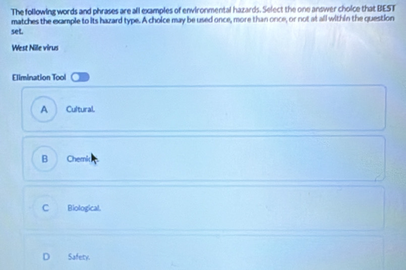 The following words and phrases are all examples of environmental hazards. Select the one answer choice that BEST
matches the example to its hazard type. A choice may be used once, more than once, or not at all within the question
set.
West Nile virus
Ellmination Tool
A Cultural.
B Chemic
C Biological.
D Safety.