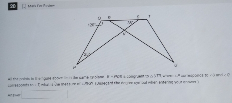 For Review
All the points in the figure above lie in the same xy plane. If △ PQS is congruent to △ UTR where ∠ P corresponds to/ and ∠ Q
corresponds to ∠ T what is the measure of ∠ RVS? (Disregard the degree symbol when entering your answer.)
Answer □