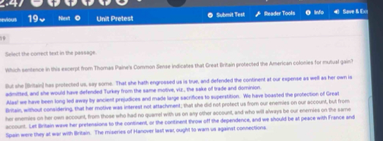 reviours 19 Next Unit Pretest Submit Test Reader Tools Info Save & Exit
19
Select the correct text in the passage.
Which sentence in this excerpt from Thomas Paine's Common Sense indicates that Great Britain protected the American colonies for mutual gain?
But she [Britain] has protected us, say some. That she hath engrossed us is true, and defended the continent at our expense as well as her own is
admitted, and she would have defended Turkey from the same motive, viz., the sake of trade and dominion.
Alas! we have been long led away by ancient prejudices and made large sacrifices to superstition. We have boasted the protection of Great
Britain, without considering, that her motive was interest not attachment; that she did not protect us from our enemies on our account, but from
her enemies on her own account, from those who had no quarrel with us on any other account, and who will always be our enemies on the same
account. Let Britain wave her pretensions to the continent, or the continent throw off the dependence, and we should be at peace with France and
Spain were they at war with Britain. The miseries of Hanover last war, ought to warn us against connections.