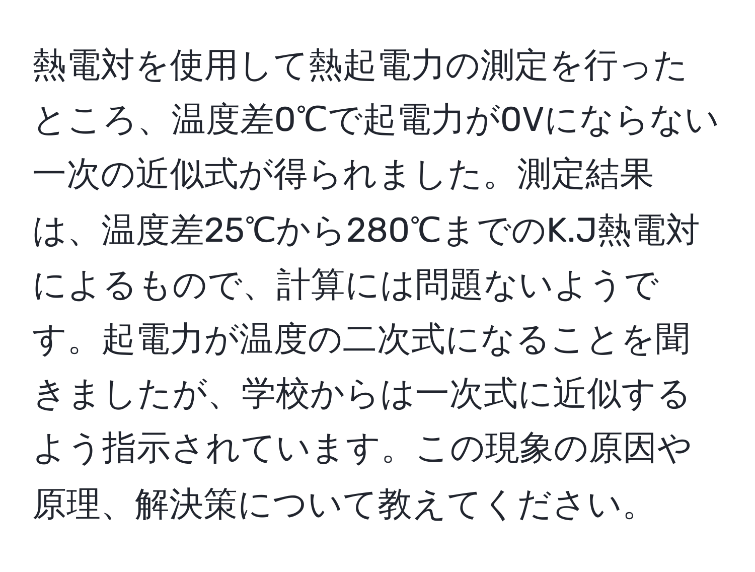 熱電対を使用して熱起電力の測定を行ったところ、温度差0℃で起電力が0Vにならない一次の近似式が得られました。測定結果は、温度差25℃から280℃までのK.J熱電対によるもので、計算には問題ないようです。起電力が温度の二次式になることを聞きましたが、学校からは一次式に近似するよう指示されています。この現象の原因や原理、解決策について教えてください。