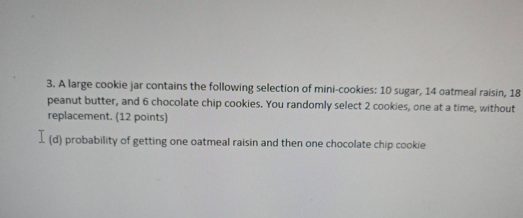 A large cookie jar contains the following selection of mini-cookies: 10 sugar, 14 oatmeal raisin, 18
peanut butter, and 6 chocolate chip cookies. You randomly select 2 cookies, one at a time, without 
replacement. (12 points) 
(d ) probability of getting one oatmeal raisin and then one chocolate chip cookie