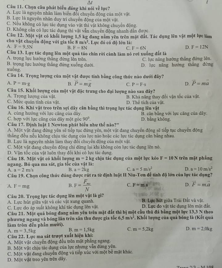 Chọn câu phát biểu đúng khi nói voverline  t/e  lực?
A. Lực là nguyên nhân làm biến đổi chuyển động của một vật
B. Lực là nguyên nhân duy trì chuyển động của một vật.
C. Nếu không có lực tác dụng vào vật thì vật không chuyển động
D. Không cần có lực tác dụng thì vật vẫn chuyển động nhanh dần được.
Câu 12. Một vật có khối lượng 1,5 kg đang nằm yên trên mặt đất. Tác dụng lên vật một lực làm
cho vật chuyển động với gia tốc 8m/s^2 *. Lực đó có độ lớn là:
A. F=9,5N B. F=8N C. F=6N D. F=12N
Câu 13. Lực tác dụng lên một quả táo chín rời cành làm nó rơi xuống đất là
A. trọng lực hướng thắng đứng lên trên. C. lực nâng hướng thắng đứng lên.
B. trọng lực hướng thẳng đứng xuống dưới. D. lực nâng hướng thẳng đứng
xuống.
Câu 14. Trọng lượng của một vật được tính bằng công thức nào dưới đây?
A. P=m· B. vector P=mvector g C. P=F· s D. vector P=mvector a
Câu 15. Khối lượng của một vật đặc trưng cho đại lượng nào sau đây?
A. Trọng lượng của vật. B. Khả năng thay đổi vận tốc của vật.
C. Mức quân tính của vật. D. Thể tích của vật.
Câu 16. Khi vật treo trên sợi dây cân bằng thì trọng lực tác dụng lên vhat at
A. cùng hướng với lực căng của dây. B. cân bằng với lực căng của dây.
C. hợp với lực căng của dây một góc 90^0. D. bằng không.
Câu 17. Định luật 1 Newton phát biểu như thế nào?''
A. Một vật đang đứng yên sẽ tiếp tục đứng yên, một vật đang chuyển động sẽ tiếp tục chuyển động
thắng đều nếu không chịu tác dụng của lực nào hoặc các lực tác dụng cân bằng nhau
B. Lực là nguyên nhân làm thay đổi chuyển động của một vật.
C. Một vật đang chuyển động chỉ dừng lại khi không còn lực tác dụng lên nó.
D. Vận tốc của vật luôn thay đồi khi có lực tác dụng.
Câu 18. Một vật có khối lượng m=2 kg chịu tác dụng của một lực kéo F=10N trên mặt phẳng
ngang. Bỏ qua ma sát, gia tốc của vật là:
A. a=2m/s B. a=2kg C. a=5m/s^2 D. a=10m/s^2
Câu 19. Chọn công thức đúng được rút ra từ định luật II Niu-Tơn để tính độ lớn của lực tác dụng?
A. F=mg B. F=frac F_msN C. F=m.a D. vector F=mvector a
Câu 20. Trọng lực tác dụng lên một vật là gì?
A. Lực hút giữa vật và các vật xung quanh.  B. Lực hút giữa Trái Đất và vật.
C. Lực do áp suất không khí tác dụng lên vật. D. Lực do vật tác dụng lên mặt đất
Câu 21. Một quả bóng đang nằm yên trên mặt đất thì bị một cầu thủ đá bằng một lực 13,3 N theo
phương ngang và bóng lăn trên sân thu được gia tốc 6,5m/s^2. Khối lượng của quả bóng là (Kết quả
làm tròn đến phần mười).
A. m=3,5kg
B. m=1,5kg C. m=5,2kg D. m=2,0kg
Câu 22. Lực ma sát trượt xuất hiện khi:
A. Một vật chuyển động đều trên mặt phẳng ngang.
B. Một vật chịu tác dụng của lực nhưng vẫn đứng yên.
C. Một vật đang chuyển động và tiếp xúc với một bề mặt khác.
D. Một vật treo yên trên dây.