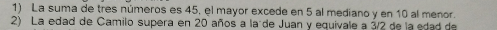 La suma de tres números es 45, el mayor excede en 5 al mediano y en 10 al menor. 
2) La edad de Camilo supera en 20 años a laíde Juan y equivale a 3/2 de la edad de