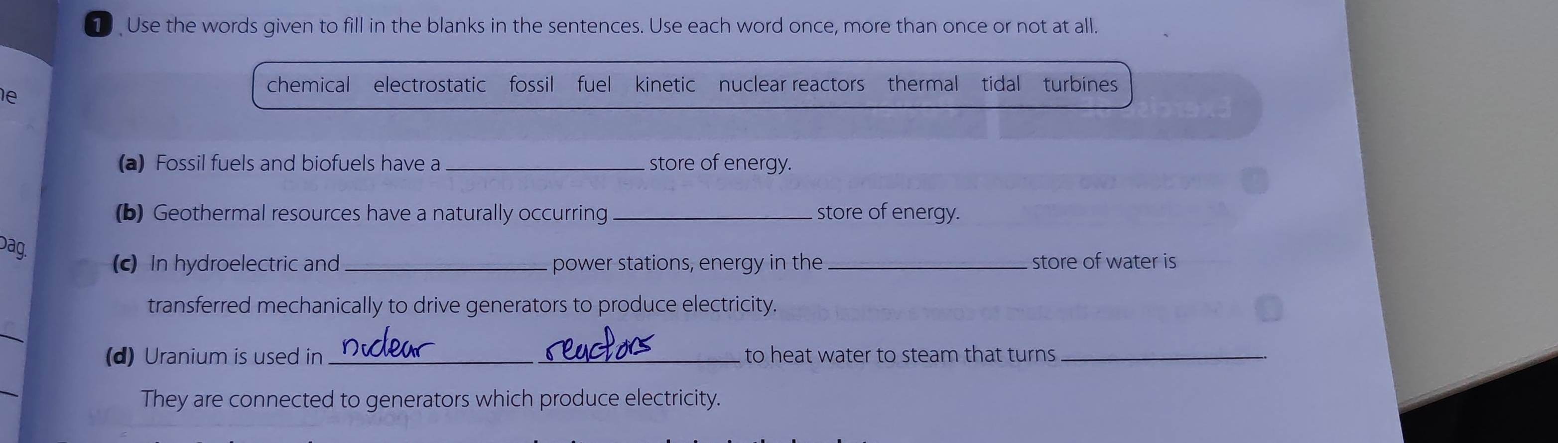 Use the words given to fill in the blanks in the sentences. Use each word once, more than once or not at all. 
chemical electrostatic fossil fuel kinetic nuclear reactors thermal tidal turbines 
e 
(a) Fossil fuels and biofuels have a_ store of energy. 
(b) Geothermal resources have a naturally occurring _store of energy. 
Dag. 
(c) In hydroelectric and _power stations, energy in the _store of water is 
transferred mechanically to drive generators to produce electricity. 
(d) Uranium is used in _to heat water to steam that turns_ 
They are connected to generators which produce electricity.