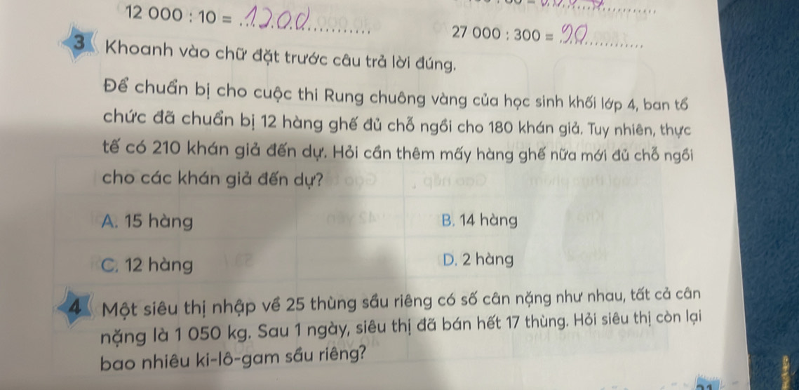 12000:10=
_
_
27000:300= _
3. Khoanh vào chữ đặt trước câu trả lời đúng.
Để chuẩn bị cho cuộc thi Rung chuông vàng của học sinh khối lớp 4, ban tổ
chức đã chuẩn bị 12 hàng ghế đủ chỗ ngồi cho 180 khán giả. Tuy nhiên, thực
tế có 210 khán giả đến dự. Hỏi cần thêm mấy hàng ghế nữa mới đủ chỗ ngồi
cho các khán giả đến dự?
A. 15 hàng B. 14 hàng
C. 12 hàng D. 2 hàng
4Một siêu thị nhập về 25 thùng sầu riêng có số cân nặng như nhau, tất cả cân
nặng là 1 050 kg. Sau 1 ngày, siêu thị đã bán hết 17 thùng. Hỏi siêu thị còn lại
bao nhiêu ki-lô-gam sầu riêng?