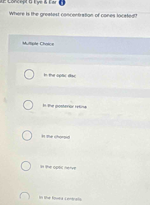 l2: Concept G Eye & Ear i
Where is the greatest concentration of cones located?
Multiple Choice
In the optic disc
In the posterior retina
In the choroid
In the optic nerve
In the fovea centralis