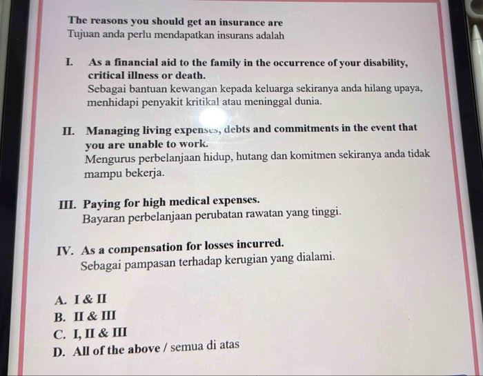 The reasons you should get an insurance are
Tujuan anda perlu mendapatkan insurans adalah
I. As a financial aid to the family in the occurrence of your disability,
critical illness or death.
Sebagai bantuan kewangan kepada keluarga sekiranya anda hilang upaya,
menhidapi penyakit kritikal atau meninggal dunia.
II. Managing living expenses, debts and commitments in the event that
you are unable to work.
Mengurus perbelanjaan hidup, hutang dan komitmen sekiranya anda tidak
mampu bekerja.
III. Paying for high medical expenses.
Bayaran perbelanjaan perubatan rawatan yang tinggi.
IV. As a compensation for losses incurred.
Sebagai pampasan terhadap kerugian yang dialami.
A. I & II
B. II & III
C. I, II & III
D. All of the above / semua di atas