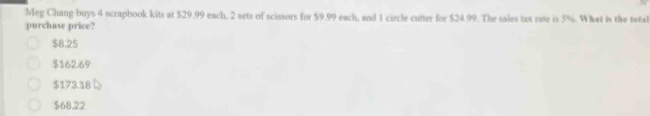 Meg Chang buys 4 scrapbook kits at $29.99 each, 2 sets of scissors for $9.99 each, and 1 circle cutter for $24.99. The sales tax rate is 5%. What is the total
purchase price?
$8.25
$162.69
$173.18
$68,22